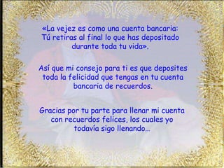 «La vejez es como una cuenta bancaria: Tú retiras al final lo que has depositado durante toda tu vida». Así que mi consejo para ti es que deposites toda la felicidad que tengas en tu cuenta bancaria de recuerdos. Gracias por tu parte para llenar mi cuenta con recuerdos felices, los cuales yo todavía sigo llenando… 