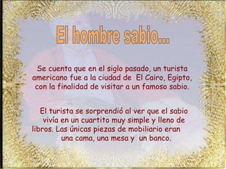 Se cuenta que en el siglo pasado, un turista americano fue a la ciudad de  El Cairo, Egipto, con la finalidad de visitar a un famoso sabio. El turista se sorprendió al ver que el sabio vivía en un cuartito muy simple y lleno de libros. Las únicas piezas de mobiliario eran  una cama, una mesa y  un banco. El hombre sabio... 