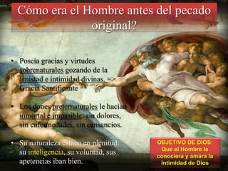 Cómo era el Hombre antes del pecado
original?
• Poseía gracias y virtudes
sobrenaturales gozando de la
amistad e intimidad divinas. =>
Gracia Santificante
• Los dones preternaturales le hacían
inmortal e impasible: sin dolores,
sin enfermedades, sin cansancios.
• Su naturaleza estaba en plenitud:
su inteligencia, su voluntad, sus
apetencias iban bien.

OBJETIVO DE DIOS:
Que el Hombre le
conociera y amara la
intimidad de Dios

 