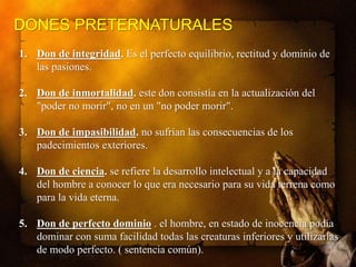 DONES PRETERNATURALES
1. Don de integridad. Es el perfecto equilibrio, rectitud y dominio de
las pasiones.
2. Don de inmortalidad. este don consistía en la actualización del
"poder no morir", no en un "no poder morir".
3. Don de impasibilidad. no sufrían las consecuencias de los
padecimientos exteriores.
4. Don de ciencia. se refiere la desarrollo intelectual y a la capacidad
del hombre a conocer lo que era necesario para su vida terrena como
para la vida eterna.
5. Don de perfecto dominio . el hombre, en estado de inocencia podía
dominar con suma facilidad todas las creaturas inferiores y utilizarlas
de modo perfecto. ( sentencia común).

 
