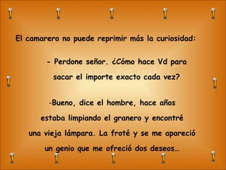 L’homme et l’autruche El camarero no puede reprimir más la curiosidad: - Perdone señor. ¿Cómo hace Vd para sacar el importe exacto cada vez? Bueno, dice el hombre, hace años estaba limpiando el granero y encontré una vieja lámpara. La froté y se me apareció un genio que me ofreció dos deseos… 