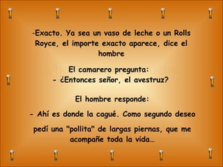 L’homme et l’autruche Exacto. Ya sea un vaso de leche o un Rolls Royce, el importe exacto aparece, dice el hombre El camarero pregunta:  - ¿Entonces señor, el avestruz? El hombre responde: - Ahí es donde la cagué. Como segundo deseo pedí una "pollita" de largas piernas, que me acompañe toda la vida… 