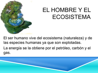 EL HOMBRE Y EL
ECOSISTEMA
El ser humano vive del ecosistema (naturaleza) y de
las especies humanas ya que son explotadas.
La energía se la obtiene por el petróleo, carbón y el
gas.
 