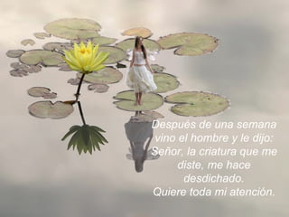 Después de una semana vino el hombre y le dijo: Señor, la criatura que me diste, me hace desdichado. Quiere toda mi atención. 