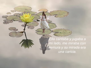 Ella cantaba y jugaba a mi lado, me miraba con ternura y su mirada era una caricia. 
