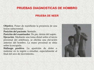 PRUEBAS DIAGNOSTICAS DE HOMBRO

                              PRUEBA DE NEER


Objetivo. Poner de manifiesto la presencia de una
lesion subacromial.
Posición del paciente. Sentado.
Posición del examinador. De pie, detrás del sujeto.
Ejecución. Mediante una toma distal sobre el tercio
proximal del antebrazo, se efectúa una elevación
anterior del hombro. La mano proximal se sitúa
sobre la escapula.
Hallazgo positivo. La aparición de dolor o
malestar en la región a estudiar, especialmente al
final del arco de movimiento,
 