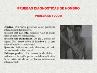 PRUEBAS DIAGNOSTICAS DE HOMBRO

                             PRUEBA DE YUCOM



Objetivo. Detectar la presencia de un problema
anteromedial del hombro.
Posición del paciente. Sentado. Con la mano
sobre el hombro contralateral.
Posición del examinador. De pie , detrás del
sujeto. Una mano sobre el hombro y la otra
sobre el hombro contralateral.
Ejecución. Solicitación de la elevación del codo
por encima de la horizontal.
Hallazgo positivo. La presencia de dolor o
malestar en la región periacromial es indicativa
de la existencia de un problema subacromial
anteromedial.
 