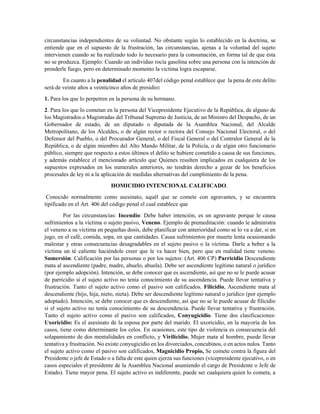 circunstancias independientes de su voluntad. No obstante según lo establecido en la doctrina, se
entiende que en el supuesto de la frustración, las circunstancias, ajenas a la voluntad del sujeto
intervienen cuando se ha realizado todo lo necesario para la consumación, en forma tal de que ésta
no se produzca. Ejemplo: Cuando un individuo rocía gasolina sobre una persona con la intención de
prenderle fuego, pero en determinado momento la victima logra escaparse.
En cuanto a la penalidad el artículo 407del código penal establece que la pena de este delito
será de veinte años a veinticinco años de presidio:
1. Para los que lo perpetren en la persona de su hermano.
2. Para los que lo cometan en la persona del Vicepresidente Ejecutivo de la República, de alguno de
los Magistrados o Magistradas del Tribunal Supremo de Justicia, de un Ministro del Despacho, de un
Gobernador de estado, de un diputado o diputada de la Asamblea Nacional, del Alcalde
Metropolitano, de los Alcaldes, o de algún rector o rectora del Consejo Nacional Electoral, o del
Defensor del Pueblo, o del Procurador General, o del Fiscal General o del Contralor General de la
República, o de algún miembro del Alto Mando Militar, de la Policía, o de algún otro funcionario
público, siempre que respecto a estos últimos el delito se hubiere cometido a causa de sus funciones,
y además establece el mencionado artículo que Quienes resulten implicados en cualquiera de los
supuestos expresados en los numerales anteriores, no tendrán derecho a gozar de los beneficios
procesales de ley ni a la aplicación de medidas alternativas del cumplimiento de la pena.
HOMICIDIO INTENCIONAL CALIFICADO.
Conocido normalmente como asesinato, aquél que se comete con agravantes, y se encuentra
tipificado en el Art. 406 del código penal el cual establece que
Por las circunstancias: Incendio: Debe haber intención, es un agravante porque le causa
sufrimientos a la víctima o sujeto pasivo, Veneno. Ejemplo de premeditación: cuando le administra
el veneno a su víctima en pequeñas dosis, debe planificar con anterioridad como se lo va a dar, si en
jugo, en el café, comida, sopa, en que cantidades. Causa sufrimientos por muerte lenta ocasionando
malestar y otras consecuencias desagradables en el sujeto pasivo o la víctima. Darle a beber a la
víctima un té caliente haciéndole creer que le va hacer bien, pero que en realidad tiene veneno.
Sumersión: Calificación por las personas o por los sujetos: (Art. 406 CP) Parricidio Descendiente
mata al ascendiente (padre, madre, abuelo, abuela). Debe ser ascendiente legítimo natural o jurídico
(por ejemplo adopción). Intención, se debe conocer que es ascendiente, así que no se le puede acusar
de parricidio si el sujeto activo no tenía conocimiento de su ascendencia. Puede llevar tentativa y
frustración. Tanto el sujeto activo como el pasivo son calificados. Filicidio, Ascendiente mata al
descendiente (hijo, hija, nieto, nieta). Debe ser descendiente legítimo natural o jurídico (por ejemplo
adoptado). Intención, se debe conocer que es descendiente, así que no se le puede acusar de filicidio
si el sujeto activo no tenía conocimiento de su descendencia. Puede llevar tentativa y frustración.
Tanto el sujeto activo como el pasivo son calificados, Conyugicidio. Tiene dos clasificaciones:
Uxoricidio: Es el asesinato de la esposa por parte del marido. El uxoricidio, en la mayoría de los
casos, tiene como determinante los celos. En ocasiones, este tipo de violencia es consecuencia del
solapamiento de dos mentalidades en conflicto, y Virilicidio. Mujer mata al hombre, puede llevar
tentativa y frustración. No existe conyugicidio en los divorciados, concubinos, o en actos nulos. Tanto
el sujeto activo como el pasivo son calificados, Magnicidio Propio, Se comete contra la figura del
Presidente o jefe de Estado o a falta de este quien ejerza sus funciones (vicepresidente ejecutivo, o en
casos especiales el presidente de la Asamblea Nacional asumiendo el cargo de Presidente o Jefe de
Estado). Tiene mayor pena. El sujeto activo es indiferente, puede ser cualquiera quien lo cometa, a
 