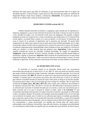 diferencia del sujeto pasivo que debe ser calificado, ya que necesariamente debe ser la figura del
Presidente ejecutivo o Jefe de Estado o quien ejerza sus funciones para que pueda ser calificado de
Magnicidio Propio. Puede llevar tentativa y frustración, Infanticidio: Es la práctica de causar la
muerte de un infante (niño o niña) de forma intencional.
HOMICIDIO CULPOSO articulo 409 C.P.
También llamado homicidio involuntario o negligente, aquel causado por la imprudencia o
impericia, negligencia, y que no tiene intención de lesionar ni de matar. Consiste en causar la muerte
a otro, obrando con culpa, o sea, sin intención o dolo, pero con negligencia. Por ejemplo, a alguien
limpiando un arma se le escapa un tiro, y mata a otra persona, que estaba junto a él. Un automovilista
circula rápido y no puede frenar cuando se le cruza un peatón, y le da muerte. El anestesista, que
causa la muerte de un paciente al administrar mal la anestesia, por descuido. No puede haber
compensación de culpas, pues a pesar de que el sujeto pasivo haya también participado con su culpa,
el homicidio culposo existirá si del accionar del actor, se derivó la muerte de la víctima. Por ejemplo,
no podemos alegar para quitar responsabilidad a quien limpiaba el arma, que también la víctima tuvo
culpa, por sentarse a su lado mientras hacía tan peligrosa tarea. Imprudente. Culpa in agendo.
Aquella cometida por exceso de velocidad. Conducta descuidada. No cumple los reglamentos.
Negligencia. Culpa in omitendo. No hacer. Omisión. Ejemplo: no bajar la cuchilla cuando trabaja un
electricista y alguien se electrocuta. Impericia. Mala actuación de un profesional por no tener buena
preparación (ejemplo: Mala praxis, medico secciona la aorta provoca hemorragia y muere). No tiene
calificante ni agravante. No hay intención ni de lesionar ni de matar. No tiene tentativa ni frustración.
EL HOMICIDIO CONCAUSAL
El homicidio es concausal porque es un homicidio donde existe una circunstancia
preexistente desconocida por el sujeto activo. El Art. 408 C.P. tiene una norma de remisión, puesto
que remite al delito de homicidio simple, homicidio calificado u homicidio agravado. En el caso del
homicidio concausal, Art. 408 C.P. tenemos un sujeto activo que ejecuta una acción para obtener un
resultado: La muerte; para lo cual ejecuta una acción; pero esta acción por sí sola no es suficiente
para obtener el resultado deseado (la muerte del sujeto contra quien se dirige la acción) Por ejemplo:
Una persona quiere matar a otra con la navajita que traen consigo los cortaúñas. Ojo: El sujeto tiene
la intención de matar (Arts., 405, 406 y 407 C.P.), tiene el dolo, pero a diferencia del resultado en
los anteriores artículos 405, 406 y 407 del C.P. En este Art. 408 (Homicidio Concasual) la acción no
es suficiente para ocasionar el resultado buscado que es la muerte y existe una circunstancia que se
llama concausa que es lo que le ocasiona la muerte al sujeto. ¿Qué es la Concausa? Es una
circunstancia que puede estar presente en el sujeto como dice el artículo o que puede ser sobrevenida,
es decir, que aparece después. De acuerdo con el ejemplo, la persona rasguñó al otro con el corta uñas
con la intención de matarlo, pero el medio no era suficiente para lograr el resultado que pretendía;
pero, la persona a quien se hiere con la navajita del corta uñas era hemofílica, y a pesar de lo pequeña
de la herida la persona muere desangrada; o por ser cardiaca le da un infarto dé la impresión y muere.
Las circunstancias o causas preexistentes son aquellas que forman parte del sujeto pasivo:
enfermedades como la diabetes, la hemofilia, el que sufre del corazón, o de cualquier otra enfermedad.
Las circunstancias sobrevenidas son aquellas que son causadas por casos fortuitos, de fuerza mayor,
 