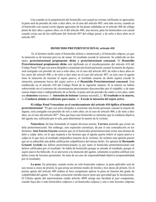 Una cuando en la perpetración del homicidio con causal no existan calificante ni agravantes
la pena será de presidio de siete a diez años, en el caso del artículo 405; otra más severa, cuando en
el homicidio con causal existe alguna agravante de las penas señaladas en el artículo 406 de código
penal de diez años a quince años, en el del artículo 406; una tercera, para los homicidios con causal
cuando exista una de las calificante del Artículo 407 del código penal, y de ocho a doce años en el
artículo 407.
HOMICIDIO PRETERINTENCIONAL artículo 410
Es el término medio entre el homicidio doloso o intencional y el homicidio culposo, ya que
la intención es de lesionar pero no de matar. El resultado excede la intención. Se subdivide en dos
tipos: preterintencional propiamente dicho y preterintencional concausal. El Homicidio
Preterintencional propiamente dicho está tipificado en el encabezamiento del artículo 410 del
Código Penal "El que con actos dirigidos a ocasionar una lesión personal, causare la muerte de alguno,
será castigado con presidio de seis a ocho años, en el caso del artículo 405; de ocho a doce años en
los casos del artículo 406; y de siete a diez años en el caso del artículo 407, en este caso el agente
tiene la intención de lesionar al sujeto pasivo; el resultado (muerte de dicho sujeto) excede la
intención, puramente lesiva del sujeto activo y el Homicidio Preterintencional concausal: Está
establecido en el artículo 410 del Código Penal de la siguiente manera: Si la muerte no habría
sobrevenido sin el concurso de circunstancias preexistentes desconocidas por el culpable, o de unas
causas imprevistas e independientes de su hecho, la pena será de presidio de cuatro a seis años, entre
sus elementos tenemos: 1.- Intención de lesionar (animus nocendi), 2.- El resultado es la muerte,
3.- Conducta aislada es suficiente para matar, 4.- Excede la intención del sujeto activo.
El código Penal Venezolano en el encabezamiento del artículo 410 tipifica el homicidio
preterintencional: “El que con actos dirigidos a ocasionar una lesión personal, causare la muerte de
alguno, será castigado con presidio de seis a ocho años, en el caso de articulo 406; y de siete a diez
años, en el caso del artículo 407″. Para que haya este homicidio es menester que la conducta objetiva
del agente sea, suficiente por sí sola, para determinar la muerte de la víctima.
Naturaleza: Se han formulado al respeto diversas teorías. Carrara pretende que existe un
dolo preterintencional. Sin embargo, esta expresión constituye, de por sí una contradicción en los
términos. José Irureta Goyena sostiene que en el homicidio preterintencional existe una mistura de
dolo y culpa: dolo, en lo que respecta a las lesiones que el agente quería inferir al sujeto pasivo y
culpa en lo que toca al resultado antijurídico (muerte de la víctima). Se rechaza esta opinión puesto
que no es admisible una doble calificación culpabilistica del mismo delito. En opinión de Hernando
Grisanti Aveledo los delitos preterintencionales (y por tanto el homicidio preterintencional) son
delitos calificados por el resultado. Se habla de homicidio porque se atiende al resultado, porque el
sujeto pasivo ha fallecido. Si se atuvieren a la intención del agente, solamente se podría calificar este
delito como de lesiones personales. Se trata de un caso de responsabilidad objetiva (responsabilidad
por el resultado).
La pena: En principio, cuando existe un solo homicidio culposo, la pena aplicable será de
seis meses a cinco de prisión, lo que arroja un término medio de treinta y tres meses de prisión. En el
primer aparte del artículo 409 ordena al Juez competente aplicar la pena en función del grado de
culpabilidad del agente. “La culpa consciente entraña mayor pena que gravedad que la inconsciente.
El Ultimo aparte del anteriormente citado artículo 4009 otorga una facultad al juez competente,
cuando haya dos o más homicidios culposos o un homicidio culposo y una o más lesiones culposas
 