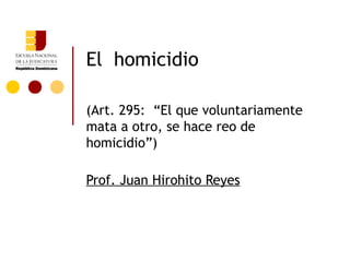 El homicidio

(Art. 295: “El que voluntariamente
mata a otro, se hace reo de
homicidio”)

Prof. Juan Hirohito Reyes
 