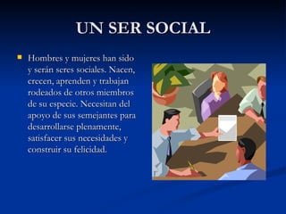 UN SER SOCIAL Hombres y mujeres han sido y serán seres sociales. Nacen, crecen, aprenden y trabajan rodeados de otros miembros de su especie. Necesitan del apoyo de sus semejantes para desarrollarse plenamente, satisfacer sus necesidades y construir su felicidad. 