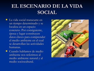 EL ESCENARIO DE LA VIDA SOCIAL La vida social transcurre en un tiempo determinado y se localiza en un espacio concreto. Por consiguiente, época y lugar constituyen datos claves para comprender el medio ambiente en el cual se desarrollan las actividades humanas. Cuando hablamos de medio ambiente nos referimos al medio ambiente natural y al medio sociocultural. 