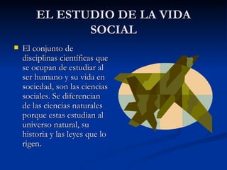 EL ESTUDIO DE LA VIDA SOCIAL El conjunto de disciplinas científicas que se ocupan de estudiar al ser humano y su vida en sociedad, son las ciencias sociales. Se diferencian de las ciencias naturales porque estas estudian al universo natural, su historia y las leyes que lo rigen. 