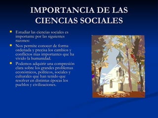 IMPORTANCIA DE LAS CIENCIAS SOCIALES Estudiar las ciencias sociales es importante por las siguientes razones: Nos permite conocer de forma ordenada y precisa los cambios y conflictos mas importantes que ha vivido la humanidad. Podemos adquirir una compresión clara sobre los grandes problemas económicos, políticos, sociales y culturales que han tenido que resolver en distintas épocas los pueblos y civilizaciones. 