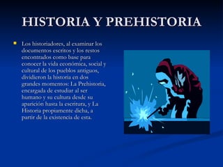HISTORIA Y PREHISTORIA Los historiadores, al examinar los documentos escritos y los restos encontrados como base para conocer la vida económica, social y cultural de los pueblos antiguos, dividieron la historia en dos grandes momentos: La Prehistoria, encargada de estudiar al ser humano y su cultura desde su aparición hasta la escritura, y La Historia propiamente dicha, a partir de la existencia de esta. 