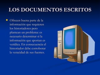 LOS DOCUMENTOS ESCRITOS Ofrecen buena parte de la información que requieren los historiadores pero plantean un problema: es necesario determinar si la información que aportan es verídica. En consecuencia el historiador debe corroborar la veracidad de sus fuentes. 