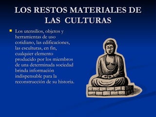 LOS RESTOS MATERIALES DE LAS  CULTURAS Los utensilios, objetos y herramientas de uso cotidiano, las edificaciones, las esculturas, en fin, cualquier elemento producido por los miembros de una determinada sociedad brinda información indispensable para la reconstrucción de su historia. 