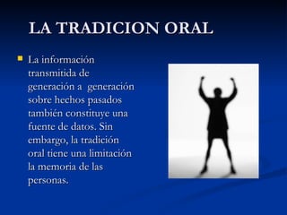 LA TRADICION ORAL La información transmitida de generación a  generación sobre hechos pasados también constituye una fuente de datos. Sin embargo, la tradición oral tiene una limitación la memoria de las personas. 