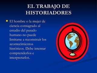 EL TRABAJO DE HISTORIADORES El hombre o la mujer de ciencia consagrado al estudio del pasado humano no puede limitarse a reconstruir los acontecimientos históricos. Debe intentar comprenderlos e interpretarlos. 