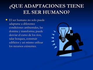 ¿QUE ADAPTACIONES TIENE EL SER HUMANO? El ser humano no solo puede adaptarse a diferentes condiciones ambientales, las domina y transforma; puede desviar el curso de los rios, talar bosques, construir edificios y asi mismo utilizar los recursos existentes. 