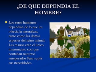 ¿DE QUE DEPENDIA EL HOMBRE? Los seres humanos dependían de lo que les ofrecía la naturaleza, tanto como las demas especies del reino animal. Las manos eran el único instrumento con que contaban nuestros antepasados Para suplir sus necesidades. 