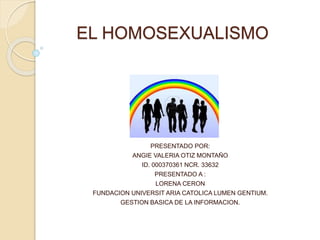 EL HOMOSEXUALISMO
PRESENTADO POR:
ANGIE VALERIA OTIZ MONTAÑO
ID. 000370361 NCR. 33632
PRESENTADO A :
LORENA CERON
FUNDACION UNIVERSIT ARIA CATOLICA LUMEN GENTIUM.
GESTION BASICA DE LA INFORMACION.
 