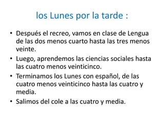 los Lunes por la tarde :
• Después el recreo, vamos en clase de Lengua
  de las dos menos cuarto hasta las tres menos
  veinte.
• Luego, aprendemos las ciencias sociales hasta
  las cuatro menos veinticinco.
• Terminamos los Lunes con español, de las
  cuatro menos veinticinco hasta las cuatro y
  media.
• Salimos del cole a las cuatro y media.
 