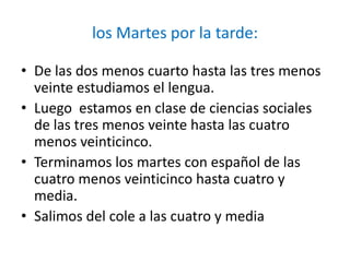 los Martes por la tarde:

• De las dos menos cuarto hasta las tres menos
  veinte estudiamos el lengua.
• Luego estamos en clase de ciencias sociales
  de las tres menos veinte hasta las cuatro
  menos veinticinco.
• Terminamos los martes con español de las
  cuatro menos veinticinco hasta cuatro y
  media.
• Salimos del cole a las cuatro y media
 