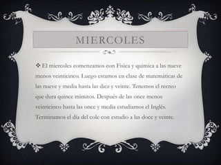 MIERCOLES

 El miercoles comenzamos con Fisica y quimica a las nueve
menos veinticinco. Luego estamos en clase de matemáticas de
las nueve y media hasta las diez y veinte. Tenemos el recreo
que dura quince minutos. Después de las once menos
veinticinco hasta las once y media estudiamos el Inglés.
Terminamos el día del cole con estudio a las doce y veinte.
 