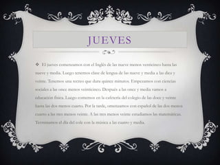 JUEVES

 El jueves comenzamos con el Inglés de las nueve menos venticinco hasta las
nueve y media. Luego tenemos clase de lengua de las nueve y media a las diez y
veinte. Tenemos una recreo que dura quince minutos. Empezamos con ciencias
sociales a las once menos veinticinco. Después a las once y media vamos a
educación fisica. Luego comemos en la cafetería del colegio de las doce y veinte
hasta las dos menos cuarto. Por la tarde, omenzamos con español de las dos menos
cuarto a las tres menos veinte. A las tres menos veinte estudiamos las matemáticas.
Terminamos el día del cole con la música a las cuatro y media.
 