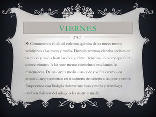 VIERNES
 Comenzamos el día del cole con quimica de las nueve menos
veinticinco a las nueve y media. Después tenemos ciencias sociales de
las nueve y media hasta las diez y veinte. Tenemos un recreo que dura
quince minutos. A las once menos veinticinco estudiamos las
matemáticas. De las once y media a las doce y veinte estamos en
estudio. Luego comemos en la cafetería del colegio a las doce y veinte.
Empezamos con biologia durante una hora y media y tecnologia
también. Salimos del colegio a las cuatro y media.
 