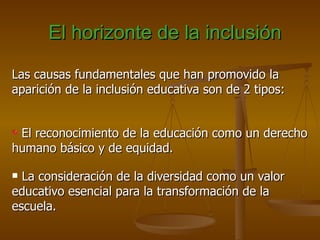 El horizonte de la inclusión

Las causas fundamentales que han promovido la
aparición de la inclusión educativa son de 2 tipos:


 El reconocimiento de la educación como un derecho
humano básico y de equidad.

 La consideración de la diversidad como un valor
educativo esencial para la transformación de la
escuela.
 