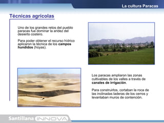 La cultura Paracas

Técnicas agrícolas
Uno de los grandes retos del pueblo
paracas fue dominar la aridez del
desierto costero.
Para poder obtener el recurso hídrico
aplicaron la técnica de los campos
hundidos (hoyas).

Los paracas ampliaron las zonas
cultivables de los valles a través de
canales de irrigación.
Para construirlos, cortaban la roca de
las inclinadas laderas de los cerros y
levantaban muros de contención.

 