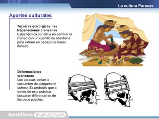 La cultura Paracas

Aportes culturales
Técnicas quirúrgicas: las
trepanaciones craneanas
Estas técnica consistía en perforar el
cráneo con un cuchillo de obsidiana
para extraer un pedazo de hueso
dañado.

Deformaciones
craneanas
Los paracas tenían la
costumbre de alargarse el
cráneo. Es probable que a
través de esta práctica
buscaran diferenciarse de
los otros pueblos.

 