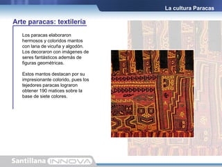 La cultura Paracas

Arte paracas: textilería
Los paracas elaboraron
hermosos y coloridos mantos
con lana de vicuña y algodón.
Los decoraron con imágenes de
seres fantásticos además de
figuras geométricas.
Estos mantos destacan por su
impresionante colorido, pues los
tejedores paracas lograron
obtener 190 matices sobre la
base de siete colores.

 
