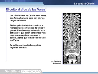 La cultura Chavín

El culto al dios de las Varas
Las divinidades de Chavín eran seres
con forma humana pero con ciertos
rasgos animales.
El dios principal de los chavín era
representado con fauces de felino y
garras. Llevaba un gran tocado en la
cabeza del que salen serpientes y en
cada mano sostiene una vara o
báculo, por lo que le llamó el dios de
las Varas.
Su culto se extendió hacia otras
regiones andinas.

La Estela de
Raimondi.

 