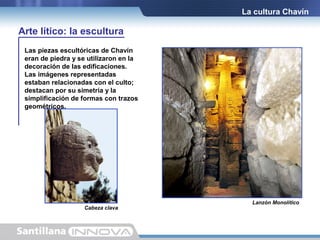 La cultura Chavín

Arte lítico: la escultura
Las piezas escultóricas de Chavín
eran de piedra y se utilizaron en la
decoración de las edificaciones.
Las imágenes representadas
estaban relacionadas con el culto;
destacan por su simetría y la
simplificación de formas con trazos
geométricos.

Cabeza clava.

Lanzón Monolítico.

 