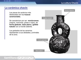 La cultura Chavín

La cerámica chavín
Borde saliente

Las piezas de cerámica más
destacadas son los huacos
ceremoniales.

Gollete tubular

Se caracterizan por ser monócromos
(negros, marrones, grises o rojos), de
forma globular, base plana y gollete
tubular con un borde saliente.
Los grabados de los ceramios
representan a sus deidades y animales
de la zona.
Forma globular

Base plana

 