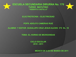 ESCUELA SECUNDARIA DIRURNA No. 170  TURNO  MATUTINO “HEBERTO CASTILLO” ELECTROTECNIA – ELECTRICIDAD POFR: ADOLFO CAMERAS RUIZ ALUMNO  Y EDITOR :GUDALUPE CRUZ JESUS ALEXIS  3°E  NL. 18 TEMA: EL HORNO DE MICROONDAS CICLO ESCOLAR  2010 - 2011                                                    MEXICO DF A 03 DE MARZO DE 2011 