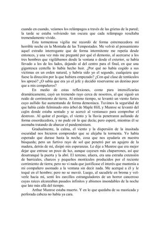 cuando en cuando, veíamos los relámpagos a través de las grietas de la pared;
la tarde se estaba volviendo tan oscura que cada relámpago resultaba
tremendamente vívido.
        Esta tormentosa vigilia me recordó de forma estremecedora mi
horrible noche en la Montaña de las Tempestades. Me volvió al pensamiento
aquel extraño interrogante que de forma intermitente me repetía desde
entonces, y una vez más me pregunté por qué el demonio, al acercarse a los
tres hombres que vigilábamos desde la ventana o desde el exterior, se había
llevado a los de los lados, dejando al del centro para el final, en que una
gigantesca centella lo había hecho huir. ¿Por qué no había cogido a sus
víctimas en un orden natural, y habría sido yo el segundo, cualquiera que
fuese la dirección por la que hubiera empezado? ¿Con qué clase de tentáculos
los apresó? ¿O sabía que era yo el jefe y decidió reservarme un destino peor
que a mis compañeros?
        En medio de estas reflexiones, como para intensificarías
dramáticamente, cayó un tremendo rayo cerca de nosotros, al que siguió un
ruido de corrimiento de tierra. Al mismo tiempo, se levantó un viento furios
cuyo aullido fue aumentando de forma demoníaca. Tuvimos la seguridad de
que había caído fulminado otro árbol de Maple Hill, y Munroe se levantó del
cajón donde estaba sentado y se acercó al ventanuco para comprobar el
destrozo. Al quitar el postigo, el viento y la lluvia penetraron aullando de
forma ensordecedora, y no pude oír lo que decía; pero esperé, mientras él se
asomaba tratando de abarcar el pandemónium.
        Gradualmente, la calma, el viento y la dispersión de la inusitada
oscuridad nos hicieron comprender que se alejaba la tormenta. Yo había
esperado que durase hasta la noche, cosa que nos ayudaría en nuestra
búsqueda; pero un furtivo rayo de sol que penetró por un agujero de la
madera, detrás de mí, disipó mis esperanzas. Le dije a Munroe que era mejor
dejar que entrase un poco de luz, aunque cayesen más chaparrones, así que
desatranqué la puerta y la abrí. El terreno, afuera, era una extraña extensión
de barrizales, charcos y pequeños montículos producidos por el reciente
corrimiento de tierra; pero no vi nada que justificase el interés que mantenía a
mi compañero asomado a la ventana sin decir nada. Me acerqué a él y le
toqué en el hombro; pero no se movió. Luego, al sacudirle en broma y vol-
verle hacia mí, sentí los zarcillos estranguladores de un horror canceroso
cuyas raíces alcanzaban pasados infinitos y abismos insondables de la noche
que late más allá del tiempo.
        Arthur Munroe estaba muerto. Y en lo que quedaba de su masticada y
perforada cabeza no había ya cara.
 