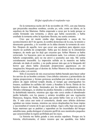 III.Qué significaba el resplandor rojo

        En la tormentosa noche del 8 de noviembre de 1921, con una linterna
que proyectaba macabras sombras, cavaba yo, solo, como un idiota, en la
sepultura de Jan Martense. Había empezado a cavar por la tarde porque se
estaba formando una tormenta, y ahora que había oscurecido, y había
estallado la tormenta sobre la lujuriante floresta, me sentía contento.
        Creo que mi mente estaba algo desquiciada a causa de los
acontecimientos del 5 de agosto, la sombra demoníaca de la casa, la tensión y
desencanto generales, y lo ocurrido en la aldea durante la tormenta de octu-
bre. Después de aquello, tuve que cavar una sepultura para alguien cuya
muerte no acababa de comprender. Sabía que los demás no la entenderían
tampoco, de modo que les dejé que creyeran que Arthur Munroe se había
extraviado. Le buscaron, pero no encontraron nada. Los colonos sí podían
haberlo comprendido, pero no me atreví a asustarles aun más. Me sentía
extrañamente insensible. La impresión sufrida en la mansión me había
afectado sin duda al cerebro, y no podía pensar más que en la búsqueda del
horror que ahora había alcanzado proporciones gigantescas en mi
imaginación; búsqueda que el destino de Arthur Munroe me hacía emprender
ahora a solas y en secreto.
        Sólo el escenario de mis excavaciones habría bastado para hacer saltar
los nervios de un hombre corriente. Unos árboles siniestros y primordiales de
impías proporciones y formas grotescas acechaban por encima de mí como
pilares de algún infernal templo druida, al tiempo que amortiguaban los
truenos, acallaban los aullidos del viento y frenaban la lluvia. Detrás de los
heridos troncos del fondo, iluminados por los débiles resplandores de los
filtrados relámpagos, se alzaban las piedras húmedas y cubiertas de hiedra de
la deshabitada mansión, mientras que algo más cerca estaba el abandonado
jardín holandés, con los paseos y arriates invadidos por una vegetación
blancuzca, fungosa, fétida, hinchada, que jamás había visto yo a la luz del
día. Y más cerca aun tenía el cementerio, donde unos árboles deformes
agitaban sus ramas insanas, mientras sus raíces desplazaban las losas impías
y succionaban el veneno de lo que yacía debajo. Aquí y allá, bajo una capa de
hojas marrones que se pudrían y supuraban en las oscuridades del bosque
antediluviano, podía distinguir el siniestro perfil de esos montículos pequeños
que caracterizaban la región acribillada por los rayos.
        La historia me había guiado a esta arcaica sepultura. Porque era la
historia, efectivamente, el único recurso que me quedaba, tras haber
 