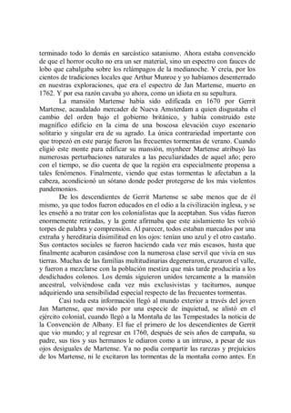 terminado todo lo demás en sarcástico satanismo. Ahora estaba convencido
de que el horror oculto no era un ser material, sino un espectro con fauces de
lobo que cabalgaba sobre los relámpagos de la medianoche. Y creía, por los
cientos de tradiciones locales que Arthur Munroe y yo habíamos desenterrado
en nuestras exploraciones, que era el espectro de Jan Martense, muerto en
1762. Y por esa razón cavaba yo ahora, como un idiota en su sepultura.
        La mansión Martense había sido edificada en 1670 por Gerrit
Martense, acaudalado mercader de Nueva Amsterdam a quien disgustaba el
cambio del orden bajo el gobierno británico, y había construido este
magnífico edificio en la cima de una boscosa elevación cuyo escenario
solitario y singular era de su agrado. La única contrariedad importante con
que tropezó en este paraje fueron las frecuentes tormentas de verano. Cuando
eligió este monte para edificar su mansión, mynheer Martense atribuyó las
numerosas perturbaciones naturales a las peculiaridades de aquel año; pero
con el tiempo, se dio cuenta de que la región era especialmente propensa a
tales fenómenos. Finalmente, viendo que estas tormentas le afectaban a la
cabeza, acondicionó un sótano donde poder protegerse de los más violentos
pandemonios.
        De los descendientes de Gerrit Martense se sabe menos que de él
mismo, ya que todos fueron educados en el odio a la civilización inglesa, y se
les enseñó a no tratar con los colonialistas que la aceptaban. Sus vidas fueron
enormemente retiradas, y la gente afirmaba que este aislamiento les volvió
torpes de palabra y comprensión. Al parecer, todos estaban marcados por una
extraña y hereditaria disimilitud en los ojos: tenían uno azul y el otro castaño.
Sus contactos sociales se fueron haciendo cada vez más escasos, hasta que
finalmente acabaron casándose con la numerosa clase servil que vivía en sus
tierras. Muchas de las familias multitudinarias degeneraron, cruzaron el valle,
y fueron a mezclarse con la población mestiza que más tarde produciría a los
desdichados colonos. Los demás siguieron unidos tercamente a la mansión
ancestral, volviéndose cada vez más exclusivistas y taciturnos, aunque
adquiriendo una sensibilidad especial respecto de las frecuentes tormentas.
        Casi toda esta información llegó al mundo exterior a través del joven
Jan Martense, que movido por una especie de inquietud, se alistó en el
ejército colonial, cuando llegó a la Montaña de las Tempestades la noticia de
la Convención de Albany. El fue el primero de los descendientes de Gerrit
que vio mundo; y al regresar en 1760, después de seis años de campaña, su
padre, sus tíos y sus hermanos le odiaron como a un intruso, a pesar de sus
ojos desiguales de Martense. Ya no podía compartir las rarezas y prejuicios
de los Martense, ni le excitaron las tormentas de la montaña como antes. En
 
