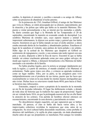 cambio, le deprimía el entornó; y escribía a menudo a su amigo de Albany
sobre sus proyectos de abandonar el techo paterno.
        En la primavera de 1763, Jonathan Gifford, el amigo de Jan Martense
que vivía en Albany, se sintió preocupado por su silencio; especialmente, por
la situación y las peleas que sabía que había en la mansión Martense. Dis-
puesto a visitar personalmente a Jan, se internó por las montañas a caballo.
Su diario constata que llegó a la Montaña de las Tempestades el 20 de
septiembre, encontrando la mansión en avanzado estado de decrepitud. Los
sombríos Martense de extraños ojos, cuyo aspecto impuro y animal le
impresionó sobremanera, le dijeron con acento torpe y gutural que Jan había
muerto. Insistieron en que le había matado un rayo el otoño anterior; y ahora
estaba enterrado detrás de los hundidos y abandonados jardines. Enseñaron el
lugar de la sepultura al visitante, unos palmos de tierra pelada y sin señales.
Hubo algo en la actitud de los Martense que despertó en Gifford un
sentimiento de repugnancia y recelo; y una semana más tarde regresó con una
pala y un pico, dispuesto a abrir la fosa de nuevo. Encontró lo que se había
temido: un cráneo cruelmente aplastado como por unos golpes salvajes; de
modo que regresó a Albany, y denunció formalmente a los Martense de haber
asesinado a un miembro de la familia.
        No había pruebas legales, pero la noticia se propagó rápidamente por
toda la región; y a partir de entonces, el mundo condenó a los Martense al
aislamiento. Nadie quiso tratos con ellos, y evitaron su apartada residencia
como un lugar maldito. Ellos, por su parte, se las arreglaron para vivir
independientemente con el producto de sus tierras, puesto que las luces que
ocasionalmente se veían en la casa desde los montes lejanos atestiguaban que
aún vivían. Dichas luces se estuvieron viendo hasta 4810; pero hacia el final,
se hicieron muy infrecuentes.
        Entretanto, empezó a correr a propósito de la mansión de la montaña
un sin fin de leyendas infernales. El lugar fue doblemente evitado, y dotado
de toda clase de historias que la tradición fue capaz de proporcionar. Siguió
sin ser visitada hasta 1816, en que la prolongada ausencia de luz en ella llamó
la atención de los colonos. Una partida de hombres efectuó entonces un
reconocimiento, encontrando la casa desierta y parcialmente en ruinas.
        No descubrieron ningún esqueleto, así que supusieron que se habían
marchado. Al parecer, el clan se había ido hacia varios años, y los
improvisados cobertizos revelaban lo numerosos que eran, antes de su
emigración. Su nivel cultural había descendido muchísimo, como probaba el
deterioro del mobiliario y la vajilla de plata esparcida, sin duda abandonada
mucho antes de que sus propietarios se marcharan; Pero aunque los temidos
 