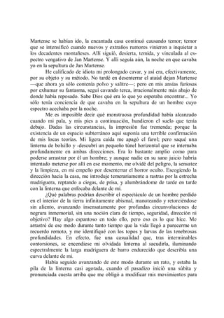 Martense se habían ido, la encantada casa continuó causando temor; temor
que se intensificó cuando nuevos y extraños rumores vinieron a inquietar a
los decadentes montañeses. Allí siguió, desierta, temida, y vinculada al es-
pectro vengativo de Jan Martense. Y allí seguía aún, la noche en que cavaba
yo en la sepultura de Jan Martense.
        He calificado de idiota mi prolongado cavar, y así era, efectivamente,
por su objeto y su método. No tardé en desenterrar el ataúd dejan Martense
—que ahora ya sólo contenía polvo y salitre—; pero en mis ansias furiosas
por exhumar su fantasma, seguí cavando terca, irracionalmente más abajo de
donde había reposado. Sabe Dios qué era lo que yo esperaba encontrar... Yo
sólo tenía conciencia de que cavaba en la sepultura de un hombre cuyo
espectro acechaba por la noche.
        Me es imposible decir qué monstruosa profundidad había alcanzado
cuando mi pala, y mis pies a continuación, hundieron el suelo que tenía
debajo. Dadas las circunstancias, la impresión fue tremenda; porque la
existencia de un espacio subterráneo aquí suponía una terrible confirmación
de mis locas teorías. Mi ligera caída me apagó el farol; pero saqué una
linterna de bolsillo y -descubrí un pequeño túnel horizontal que se internaba
profundamente en ambas direcciones. Era lo bastante amplio como para
poderse arrastrar por él un hombre; y aunque nadie en su sano juicio habría
intentado meterse por allí en ese momento, me olvidé del peligro, la sensatez
y la limpieza, en mi empeño por desenterrar el horror oculto. Escogiendo la
dirección hacia la casa, me introduje temerariamente a rastras por la estrecha
madriguera, reptando a ciegas, de prisa, y alumbrándome de tarde en tarde
con la linterna que enfocaba delante de mí.
        ¿Qué palabras podrían describir el espectáculo de un hombre perdido
en el interior de la tierra infinitamente abismal, manoteando y retorciéndose
sin aliento, avanzando insensatamente por profundas circunvoluciones de
negrura inmemorial, sin una noción clara de tiempo, seguridad, dirección ni
objetivo? Hay algo espantoso en todo ello, pero eso es lo que hice. Me
arrastré de ese modo durante tanto tiempo que la vida llegó a parecerme un
recuerdo remoto, y me identifiqué con los topos y larvas de las tenebrosas
profundidades. En efecto, fue una casualidad que, tras interminables
contorsiones, se encendiese mi olvidada linterna al sacudirla, iluminando
espectralmente la larga madriguera de barro endurecido que describía una
curva delante de mi.
        Había seguido avanzando de este modo durante un rato, y estaba la
pila de la linterna casi agotada, cuando el pasadizo inició una súbita y
pronunciada cuesta arriba que me obligó a modificar mis movimientos para
 