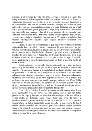 avanzar. Y al levantar la vista, sin previo aviso, vi brillar a lo lejos dos
reflejos demoníacos de mi agonizante luz; dos reflejos candentes de funesto e
inequívoco resplandor que agitaron en mi memoria recuerdos brumosos y
enloquecedores. Me detuve automáticamente, aunque sin voluntad para
retroceder. Los ojos se acercaban, aunque sólo pude distinguir una garra del
ser al que pertenecían. ¡Pero qué garra! Luego, muy arriba, sonó débilmente
un estampido que reconocí. Era el trueno violento de la montaña que
estallaba con histérica furia... Sin duda, llevaba un rato reptando hacia arriba,
ya que ahora tenía la superficie bastante cerca. Y mientras estallaban los
truenos amortiguados, aquellos ojos seguían mirando fijamente con
perversidad.
        Gracias a Dios, no supe entonces lo que era; de lo contrario, no habría
sobrevivido. Pero me salvó el mismo trueno que lo había invocado; porque
tras una mortal espera, reventó en el cielo uno de esos frecuentes estampidos
de la montaña cuyas huellas había observado yo aquí y allá, en forma de
heridas de tierra removida y fulguritas de diversas dimensiones. Con furia
ciclópea, se enterró, retorciéndose en la tierra, por encima de aquel detestable
pozo, cegándome y ensordeciéndome, aunque no llegó a hacerme perder el
conocimiento.
        Seguí arañando y avanzando desesperadamente en el caos de tierra
que caía y se deslizaba, hasta que la lluvia que me mojaba la cabeza me
serenó, y vi que había llegado a la superficie de un lugar familiar: una zona
en pendiente y sin árboles, en la ladera sur de la montaña. Los constantes
relámpagos iluminaban y sacudían el terreno revuelto y los restos del curioso
montículo que descendía de la parte superior y boscosa de la ladera; sin
embargo, no había nada en todo aquel caos que indicase por dónde había
salido yo de la fatal catacumba. Mi cerebro era un caos tan grande como la
tierra; y cuando un rojo resplandor, a lo lejos, iluminó el paisaje por el sur,
apenas tuve conciencia del horror que acababa de soportar.
        Pero, cuándo dos días después los colonos me dijeron qué significaba
aquel resplandor rojo, mi horror fue más grande que el que me había
producido la zarpa y los ojos de la embarrada madriguera. En una aldea a
veinte millas de distancia, había tenido lugar una orgía de terror a
continuación del rayo que me había permitido a mí salir de la tierra, y un ser
indescriptible se había precipitado desde un árbol a una choza de frágil
tejado. Había cometido una atrocidad; pero los colonos habían prendido
fuego a la choza frenéticamente, antes de que aquel ser pudiese escapar.
Había cometido el estrago en el mismo instante en que la tierra se desplomó
sobre la entidad de la garra y los ojos.
 