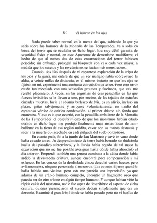IV.      El horror en los ojos

        Nada puede haber normal en la mente del que, sabiendo lo que yo
sabía sobre los horrores de la Montaña de las Tempestades, va a solas en
busca del terror que se ocultaba en dicho lugar. Era muy débil garantía de
seguridad física y mental, en este Aqueronte de demonismo multiforme, el
hecho de que al menos dos de estas encarnaciones del terror hubiesen
perecido; sin embargo, proseguí mi búsqueda con celo cada vez mayor, a
medida que los sucesos y las revelaciones se hacían más monstruosos.
        Cuando, dos días después de mi espantosa exploración de la cripta de
los ojos y la garra, me enteré de que un ser maligno había sobrevolado la
aldea, a veinte millas de distancia, en el mismo instante en que los ojos se
fijaban en mi, experimenté una auténtica convulsión de terror. Pero este terror
estaba tan mezclado con una sensación grotesca y fascinada, que casi me
resultó placentero. A veces, en las angustias de esas pesadillas en las que
fuerzas invisibles se le llevan a uno, por encima de los tejados de extrañas
ciudades muertas, hacia el abismo burlesco de Nis, es un alivio, incluso un
placer, gritar salvajemente y arrojarse voluntariamente, en medio del
espantoso vórtice de onírica condenación, al primer abismo sin fondo que
encuentra. Y eso es lo que ocurrió, con la pesadilla ambulante de la Montaña
de las Tempestades; el descubrimiento de que los monstruos habían estado
ocultos en dicho lugar me produjo finalmente unas ansias locas de zam-
bullirme en la tierra de esa región maldita, cavar con las manos desnudas y
sacar a la muerte que acechaba en cada pulgada del suelo ponzoñoso.
        En cuanto pude, fui a la tumba de Jan Martense y cavé en vano donde
había cavado antes. Un desprendimiento de tierra había borrado sin duda toda
huella del pasadizo subterráneo, y la lluvia había cegado de tal modo la
excavación que no me fue posible averiguar hasta dónde había ahondado el
día anterior. Emprendí también una penosa caminata a la aldea donde había
ardido la devastadora criatura, aunque encontré poca compensación a mi
esfuerzo. En las cenizas de la desdichada choza descubrí varios huesos; pero
evidentemente, ninguno pertenecía al monstruo. Los colonos dijeron que sólo
había habido una víctima; pero esto me pareció una imprecisión, ya que
además de un cráneo humano completo, encontré un fragmento óseo que
parecía ser de otro cráneo en algún tiempo humano. Y aunque habían visto la
rápida caída del monstruo, nadie fue capaz de describirme el aspecto de dicha
criatura; quienes presenciaron el suceso decían simplemente que era un
demonio. Examiné el gran árbol donde se había posado, pero no vi huellas de
 