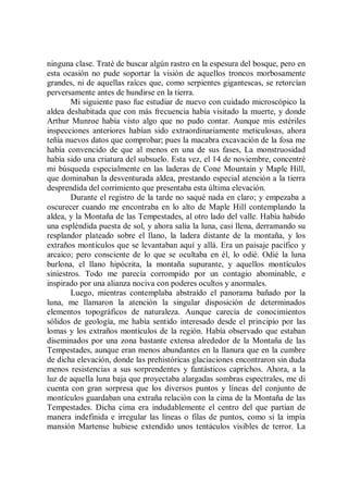 ninguna clase. Traté de buscar algún rastro en la espesura del bosque, pero en
esta ocasión no pude soportar la visión de aquellos troncos morbosamente
grandes, ni de aquellas raíces que, como serpientes gigantescas, se retorcían
perversamente antes de hundirse en la tierra.
        Mi siguiente paso fue estudiar de nuevo con cuidado microscópico la
aldea deshabitada que con más frecuencia había visitado la muerte, y donde
Arthur Munroe había visto algo que no pudo contar. Aunque mis estériles
inspecciones anteriores habían sido extraordinariamente meticulosas, ahora
teñía nuevos datos que comprobar; pues la macabra excavación de la fosa me
había convencido de que al menos en una de sus fases, La monstruosidad
había sido una criatura del subsuelo. Esta vez, el 14 de noviembre, concentré
mi búsqueda especialmente en las laderas de Cone Mountain y Maple Hill,
que dominaban la desventurada aldea, prestando especial atención a la tierra
desprendida del corrimiento que presentaba esta última elevación.
        Durante el registro de la tarde no saqué nada en claro; y empezaba a
oscurecer cuando me encontraba en lo alto de Maple Hill contemplando la
aldea, y la Montaña de las Tempestades, al otro lado del valle. Había habido
una espléndida puesta de sol, y ahora salía la luna, casi llena, derramando su
resplandor plateado sobre el llano, la ladera distante de la montaña, y los
extraños montículos que se levantaban aquí y allá. Era un paisaje pacífico y
arcaico; pero consciente de lo que se ocultaba en él, lo odié. Odié la luna
burlona, el llano hipócrita, la montaña supurante, y aquellos montículos
siniestros. Todo me parecía corrompido por un contagio abominable, e
inspirado por una alianza nociva con poderes ocultos y anormales.
        Luego, mientras contemplaba abstraído el panorama bañado por la
luna, me llamaron la atención la singular disposición de determinados
elementos topográficos de naturaleza. Aunque carecía de conocimientos
sólidos de geología, me había sentido interesado desde el principio por las
lomas y los extraños montículos de la región. Había observado que estaban
diseminados por una zona bastante extensa alrededor de la Montaña de las
Tempestades, aunque eran menos abundantes en la llanura que en la cumbre
de dicha elevación, donde las prehistóricas glaciaciones encontraron sin duda
menos resistencias a sus sorprendentes y fantásticos caprichos. Ahora, a la
luz de aquella luna baja que proyectaba alargadas sombras espectrales, me di
cuenta con gran sorpresa que los diversos puntos y líneas del conjunto de
montículos guardaban una extraña relación con la cima de la Montaña de las
Tempestades. Dicha cima era indudablemente el centro del que partían de
manera indefinida e irregular las líneas o filas de puntos, como si la impía
mansión Martense hubiese extendido unos tentáculos visibles de terror. La
 