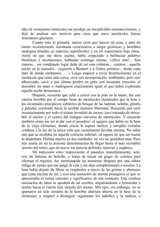 idea de semejantes tentáculos me produjo un inexplicable estremecimiento, y
dejé de analizar mis motivos para creer que estos montículos fueran
fenómenos glaciares.
        Cuanto más lo pensaba, menos creía que fuesen tal cosa; y ante mi
mente recientemente iluminada comenzaron a surgir grotescas y horribles
analogías basadas en aspectos superficiales y en mi experiencia bajo tierra.
Antes de que me diese cuenta, había empezado a balbucear palabras
frenéticas e incoherentes, hablando conmigo mismo: «¡Dios mio!... Son
toperas... ese condenado lugar debe de ser una colmena... cuantos... aquella
noche en la mansión... cogieron a Bennett y a Tobey primero.., desde cada
lado de donde estábamos. . . » Luego empecé a cavar frenéticamente en el
montículo que tenía más cerca; cavé con desesperación, temblando, pero casi
alborozado; cavé, y por último proferí un grito con insensata emoción, al
descubrir un túnel o madriguera exactamente igual al que había explorado
aquella noche demoníaca.
        Después, recuerdo que eché a correr con la pala en la mano; fue una
carrera horrible por el campo lleno de montículos iluminados por la luna y
los escarpados precipicios cubiertos de bosque de las laderas; saltaba, gritaba
y jadeaba, corriendo hacia la terrible mansión Martense. Recuerdo que cavé
insensatamente por todo el sótano invadido de zarzas; cavé tratando de descu-
brir el núcleo y el centro del maligno universo de montículos. Y recuerdo
también cómo me reí al dar con el pasadizo: el agujero que había en la base
de la vieja chimenea, donde crecía la espesa maleza y arrojaba extrañas
sombras a la luz de la única vela que casualmente llevaba encima. No sabía
aún qué se ocultaba en aquella colmena infernal, en espera de que un trueno
lo despertara. Habían muerto ya dos entidades; tal vez no quedaban más. Pero
aún sentía en mí la ardiente determinación de llegar hasta el más recóndito
secreto del terror, que de nuevo me parecía definido, material y orgánico.
        Mi indecisión entre inspeccionar el pasadizo inmediatamente, solo,
con mi linterna de bolsillo, o tratar de reunir un grupo de colonos para
efectuar el registro, fue interrumpida un momento después por una súbita
ráfaga de viento que me apagó la vela y me dejó completamente a oscuras. La
luna había dejado de filtrar su resplandor a través de las grietas y aberturas
que tema encima de mí, y con una sensación de alarma presagiosa oí que se
aproximaba el rumor siniestro y significativo de una tormenta. Una confusa
asociación de ideas se apoderó de mi cerebro, impulsándome a retroceder a
tientas hacia el rincón más alejado del sótano. Mis ojos, sin embargo, no se
apartaron un solo instante de la horrible abertura abierta en la base de la
chimenea; y empecé a distinguir vagamente los ladrillos y la maleza, a
 