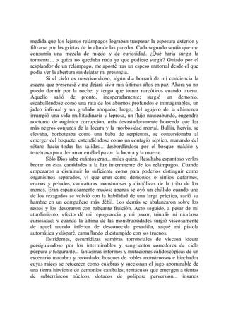 medida que los lejanos relámpagos lograban traspasar la espesura exterior y
filtrarse por las grietas de lo alto de las paredes. Cada segundo sentía que me
consumía una mezcla de miedo y de curiosidad. ¿Qué haría surgir la
tormenta... o quizá no quedaba nada ya que pudiese surgir? Guiado por el
resplandor de un relámpago, me aposté tras un espeso matorral desde el que
podía ver la abertura sin delatar mi presencia.
        Si el cielo es misericordioso, algún día borrará de mi conciencia la
escena que presencié y me dejará vivir mis últimos años en paz. Ahora ya no
puedo dormir por la noche, y tengo que tomar narcóticos cuando truena.
Aquello salió de pronto, inesperadamente; surgió un demonio,
escabulléndose como una rata de los abismos profundos e inimaginables, un
jadeo infernal y un gruñido ahogado; luego, del agujero de la chimenea
irrumpió una vida multitudinaria y leprosa, un flujo nauseabundo, engendro
nocturno de orgánica corrupción, más devastadoramente horrenda que los
más negros conjuros de la locura y la morbosidad mortal. Bullía, hervía, se
elevaba, borboteaba como una baba de serpientes, se contorsionaba al
emerger del boquete, extendiéndose como un contagio séptico, manando del
sótano hacia todas las salidas... desbordándose por el bosque maldito y
tenebroso para derramar en él el pavor, la locura y la muerte.
        Sólo Dios sabe cuántos eran... miles quizá. Resultaba espantoso verlos
brotar en esas cantidades a la luz intermitente de los relámpagos. Cuando
empezaron a disminuir lo suficiente como para poderlos distinguir como
organismos separados, vi que eran como demonios o simios deformes,
enanos y peludos; caricaturas monstruosas y diabólicas de la tribu de los
monos. Eran espantosamente mudos; apenas se oyó un chillido cuando uno
de los rezagados se volvió con la habilidad de una larga práctica, sació su
hambre en un compañero más débil. Los demás se abalanzaron sobre los
restos y los devoraron con babeante fruición. Acto seguido, a pesar de mi
aturdimiento, efecto dé mi repugnancia y mi pavor, triunfó mi morbosa
curiosidad; y cuando la última de las monstruosidades surgió viscosamente
de aquel mundo inferior de desconocida pesadilla, saqué mi pistola
automática y disparé, camuflando el estampido con los truenos.
        Estridentes, escurridizas sombras torrenciales de viscosa locura
persiguiéndose por los interminables y sangrientos corredores de cielo
púrpura y fulgurante... fantasmas informes y mutaciones calidoscópicas de un
escenario macabro y recordado; bosques de robles monstruosos e hinchados
cuyas raíces se retuercen como culebras y succionan el jugo abominable de
una tierra hirviente de demonios caníbales; tentáculos que emergen a tientas
de subterráneos núcleos, dotados de poliposa perversión... insanos
 